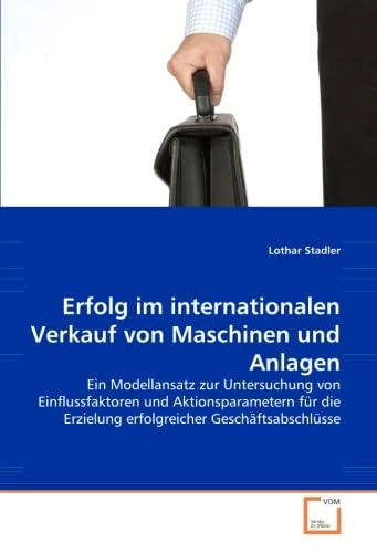 Erfolg im internationalen Verkauf von Maschinen und Anlagen: Ein Modellansatz zur Untersuchung von Einflussfaktoren und Aktionsparametern für die Erzielung erfolgreicher Geschäftsabschlüsse
