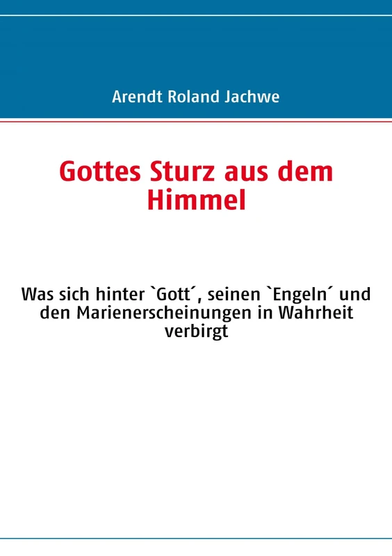 Gottes Sturz aus dem Himmel: Was sich hinter `Gott´, seinen `Engeln´ und den Marienerscheinungen in Wahrheit verbirgt