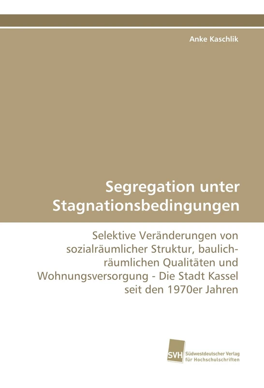 Segregation unter Stagnationsbedingungen: Selektive Veränderungen von sozialräumlicher Struktur, baulich-räumlichen Qualitäten und Wohnungsversorgung - Die Stadt Kassel seit den 1970er Jahren