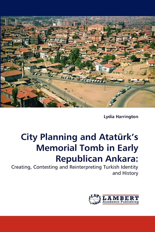City Planning and Atatürk's Memorial Tomb in Early Republican Ankara:: Creating, Contesting and Reinterpreting Turkish Identity and History
