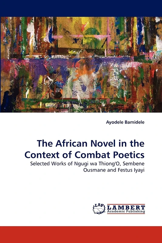 The African Novel in the Context of Combat Poetics: Selected Works of Ngugi wa Thiong'O, Sembene Ousmane and Festus Iyayi