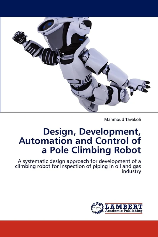Design, Development, Automation and Control of a Pole Climbing Robot: A systematic design approach for development of a climbing robot for inspection of piping in oil and gas industry