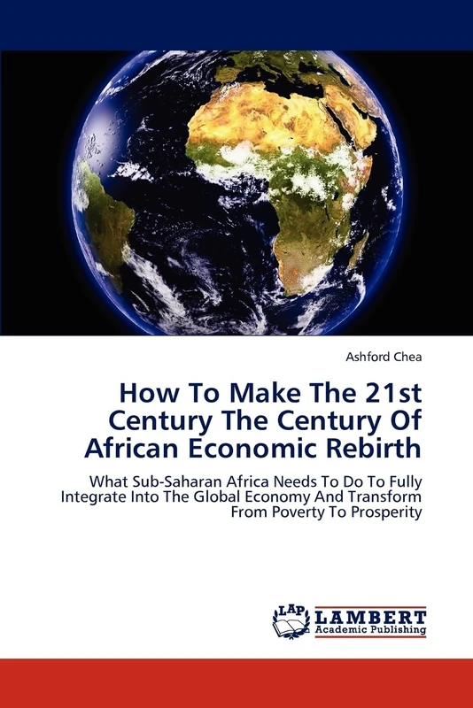 How To Make The 21st Century The Century Of African Economic Rebirth: What Sub-Saharan Africa Needs To Do To Fully Integrate Into The Global Economy And Transform From Poverty To Prosperity
