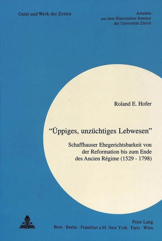 «Ueppiges, Unzuechtiges Lebwesen»: Schaffhauser Ehegerichtsbarkeit Von Der Reformation Bis Zum Ende Des Ancien Régime (1529 - 1798): 82 (Geist Und Werk Der Zeiten)