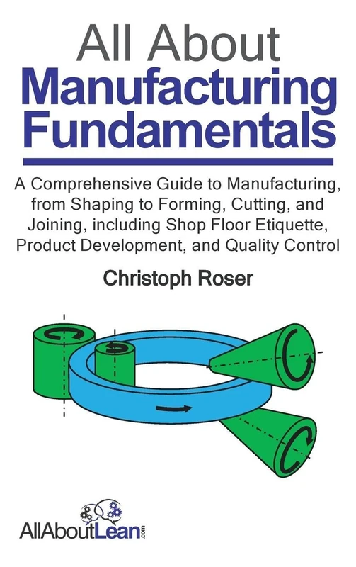 All About Manufacturing Fundamentals: A Comprehensive Guide to Manufacturing, from Shaping to Forming, Cutting, and Joining, including Shop Floor Etiquette, Product Development, and Quality Control