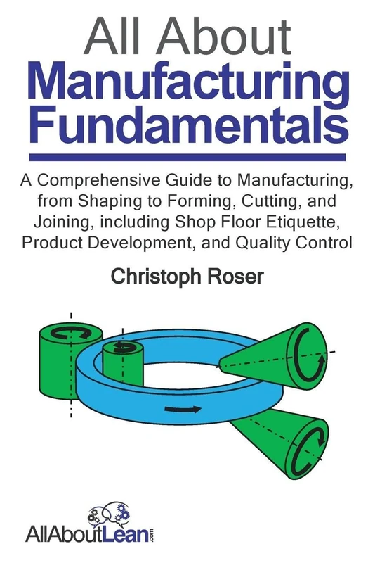 All About Manufacturing Fundamentals: A Comprehensive Guide to Manufacturing, from Shaping to Forming, Cutting, and Joining, including Shop Floor Etiquette, Product Development, and Quality Control