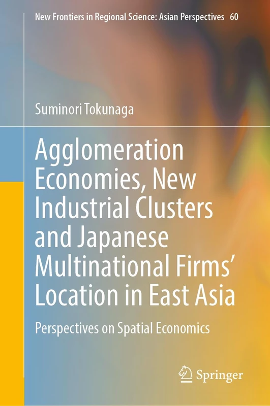 Agglomeration Economies, New Industrial Clusters and Japanese Multinational Firms’ Location in East Asia: Perspectives on Spatial Economics: 60 (New ... in Regional Science: Asian Perspectives, 60)