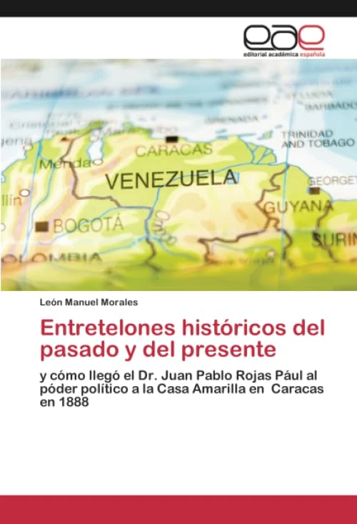 Entretelones históricos del pasado y del presente: y cómo llegó el Dr. Juan Pablo Rojas Pául al póder político a la Casa Amarilla en Caracas en 1888