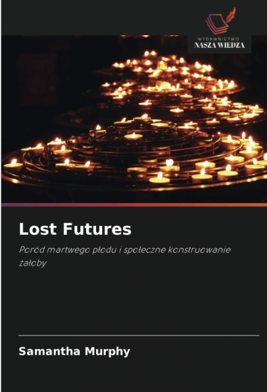 Lost Futures: Poród martwego płodu i społeczne konstruowanie żałoby: Poród martwego p¿odu i spo¿eczne konstruowanie ¿a¿oby