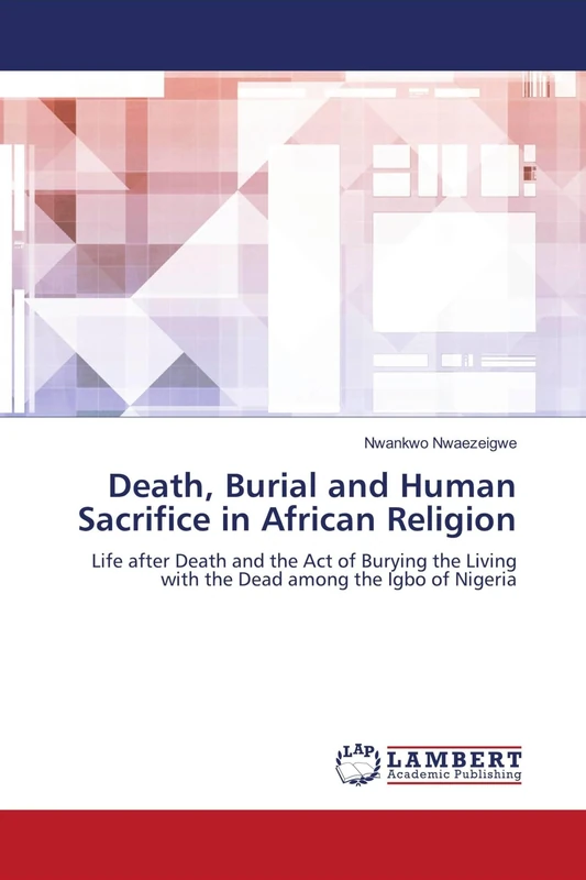 Death, Burial and Human Sacrifice in African Religion: Life after Death and the Act of Burying the Living with the Dead among the Igbo of Nigeria