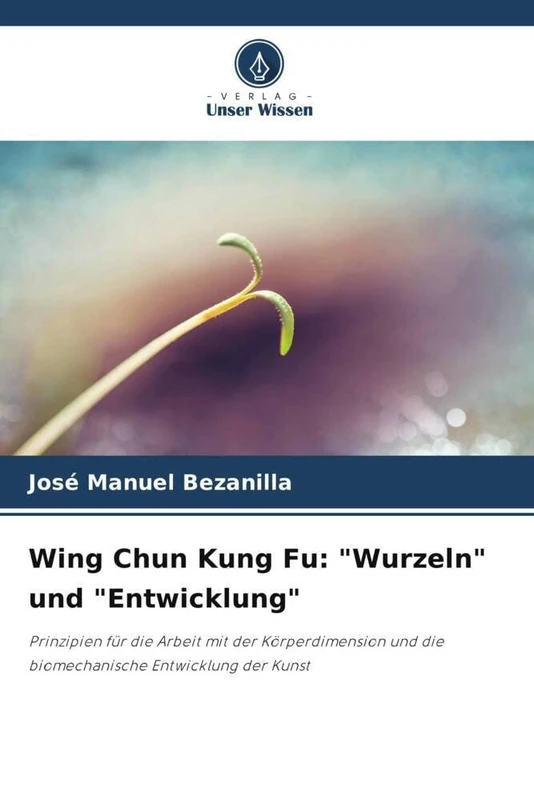 Wing Chun Kung Fu: "Wurzeln" und "Entwicklung": Prinzipien für die Arbeit mit der Körperdimension und die biomechanische Entwicklung der Kunst