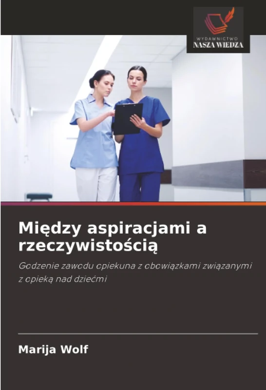 Między aspiracjami a rzeczywistością: Godzenie zawodu opiekuna z obowiązkami związanymi z opieką nad dziećmi: Godzenie zawodu opiekuna z obowi¿zkami zwi¿zanymi z opiek¿ nad dzie¿mi