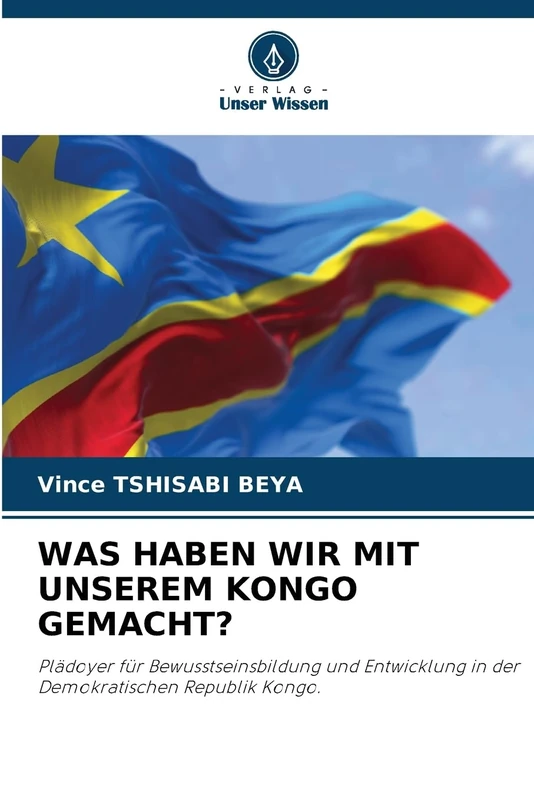 Was Haben Wir Mit Unserem Kongo Gemacht?: Plädoyer für Bewusstseinsbildung und Entwicklung in der Demokratischen Republik Kongo.