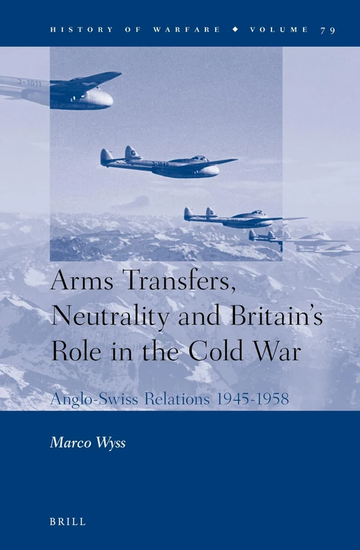 Arms Transfers, Neutrality and Britain's Role in the Cold War: Anglo-Swiss Relations 1945-1958: 79 (History of Warfare, 79)