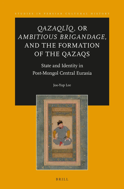 Qazaqlïq, or Ambitious Brigandage, and the Formation of the Qazaqs: State and Identity in Post-Mongol Central Eurasia: 8 (Studies in Persian Cultural History, 8)