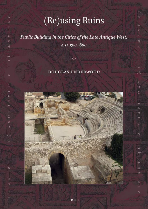 (Re)using Ruins: Public Building in the Cities of the Late Antique West, A.D. 300-600: 3 (Late Antique Archaeology (Supplementary Series), 3)