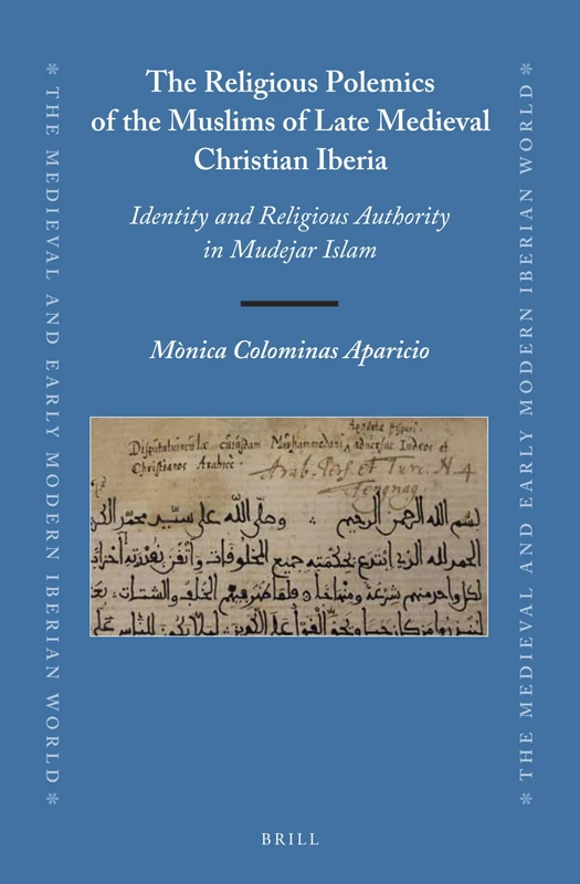 The Religious Polemics of the Muslims of Late Medieval Christian Iberia: Identity and Religious Authority in Mudejar Islam: 64 (The Medieval and Early Modern Iberian World, 64)