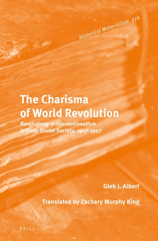 The Charisma of World Revolution: Revolutionary Internationalism in Early Soviet Society, 1917–1927: 272 (Historical Materialism Book Series, 272)