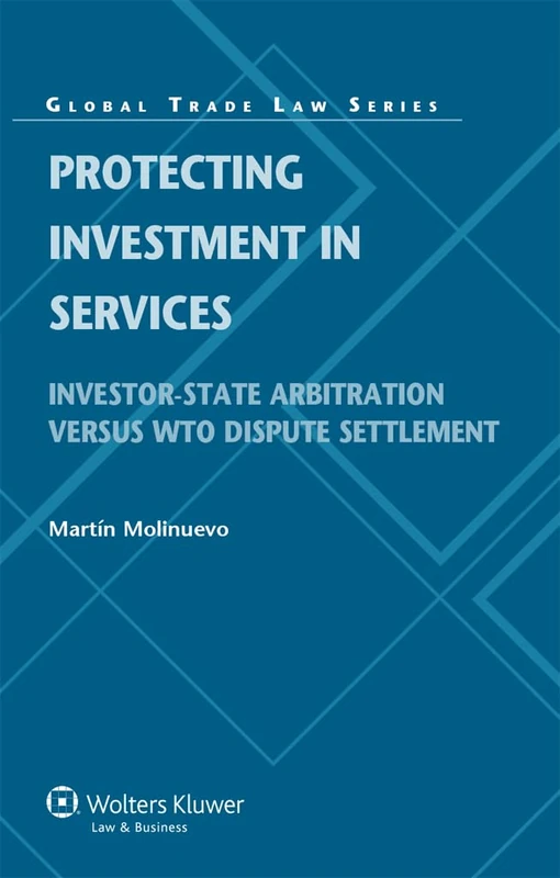 Protecting Investment in Services: Investor-State Arbitration versus WTO Dispute Setlement ( Global Trade Law Series 38)