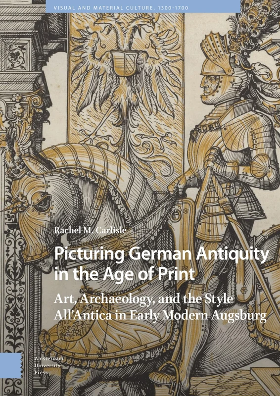 Picturing German Antiquity in the Age of Print: Art, Archaeology, and the Style All’Antica in Early Modern Augsburg (Visual and Material Culture, 1300-1700)