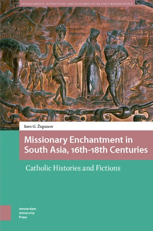 Missionary Enchantment in South Asia, 16th-18th Centuries: Catholic Histories and Fictions (Entanglements, Interactions, and Economies in the Early Modern World)