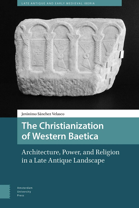 The Christianization of Western Baetica: Architecture, Power, and Religion in a Late Antique Landscape (Late Antique and Early Medieval Iberia)