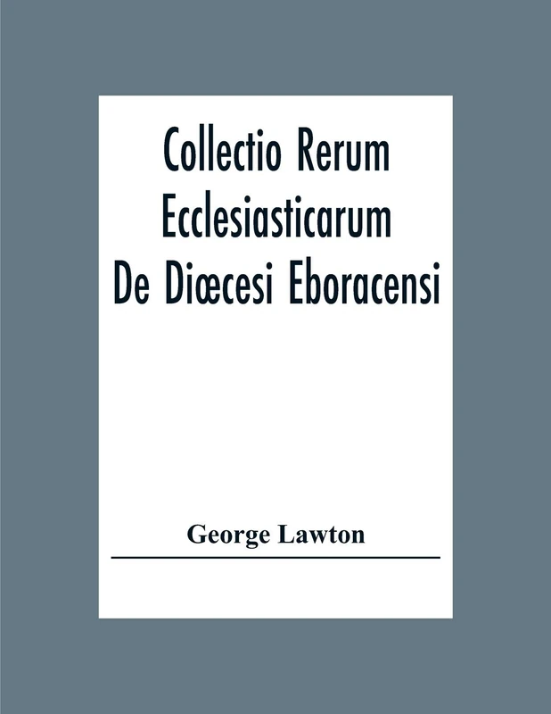 Collectio Rerum Ecclesiasticarum De Dioecesi Eboracensi Or Collections Relative To Churches And Chapels Within The Diocese Of York. To Which Are Added ... And Chapels Within The Diocese Of Ripon