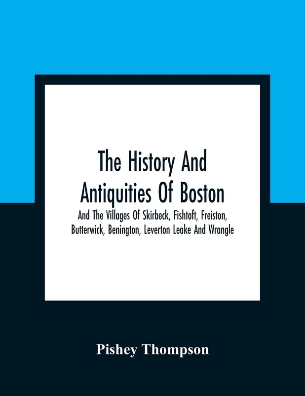 The History And Antiquities Of Boston, And The Villages Of Skirbeck, Fishtoft, Freiston, Butterwick, Benington, Leverton Leake And Wrangle; Comprising The Hundred Of Skirbeck In The Country Of Lincoln