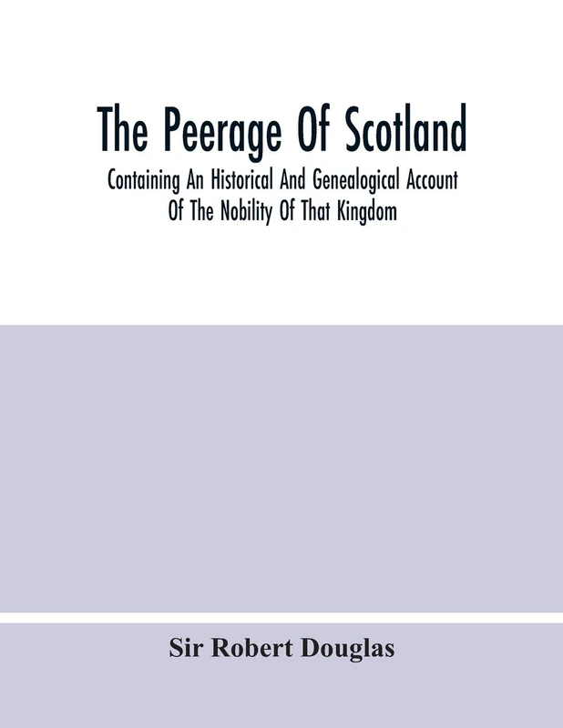 The Peerage Of Scotland; Containing An Historical And Genealogical Account Of The Nobility Of That Kingdom, From Their Origin To The Present ... And The Works Of Our Best Historians