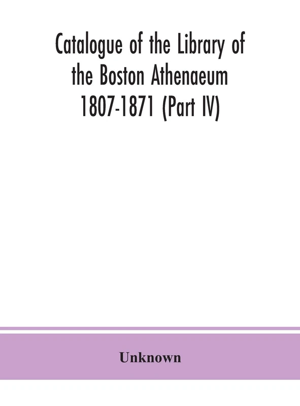 Catalogue Of The Library Of The Boston Athenaeum 1807-1871 (Part Iv)