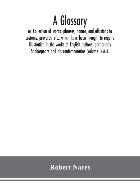 A glossary; or, Collection of words, phrases, names, and allusions to customs, proverbs, etc., which have been thought to require illustration in the ... and his contemporaries (Volume I) A.-J.