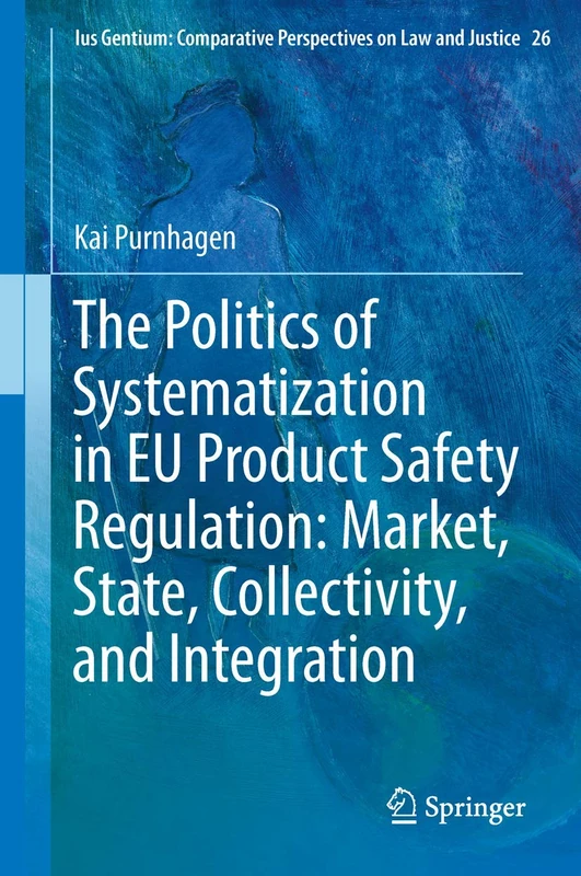 The Politics of Systematization in EU Product Safety Regulation: Market, State, Collectivity, and Integration: 26 (Ius Gentium: Comparative Perspectives on Law and Justice, 26)