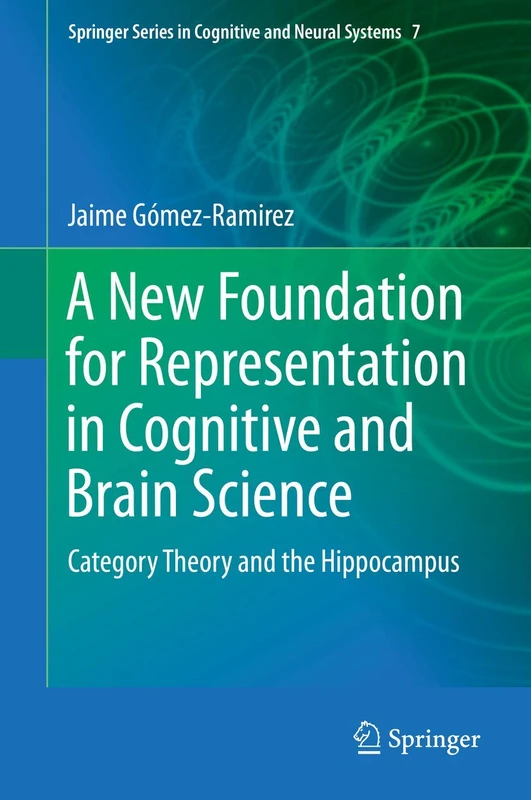 A New Foundation for Representation in Cognitive and Brain Science: Category Theory and the Hippocampus: 7 (Springer Series in Cognitive and Neural Systems, 7)