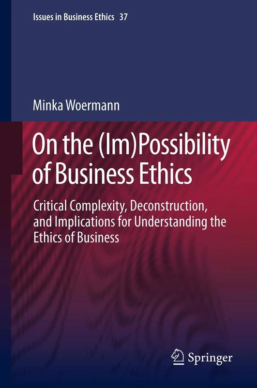 On the (Im)Possibility of Business Ethics: Critical Complexity, Deconstruction, and Implications for Understanding the Ethics of Business: 37 (Issues in Business Ethics, 37)