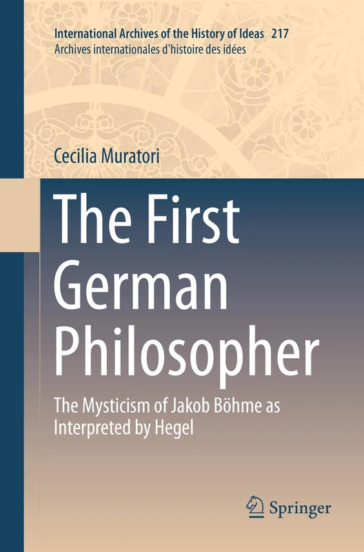 The First German Philosopher: The Mysticism of Jakob Böhme as Interpreted by Hegel: 217 (International Archives of the History of Ideas Archives internationales d'histoire des idées, 217)