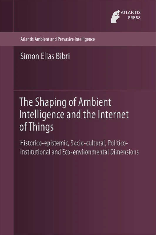 The Shaping of Ambient Intelligence and the Internet of Things: Historico-epistemic, Socio-cultural, Politico-institutional and Eco-environmental ... Ambient and Pervasive Intelligence, 10)