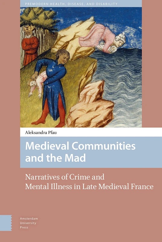 Medieval Communities and the Mad: Narratives of Crime and Mental Illness in Late Medieval France: 0 (Premodern Health, Disease, and Disability)