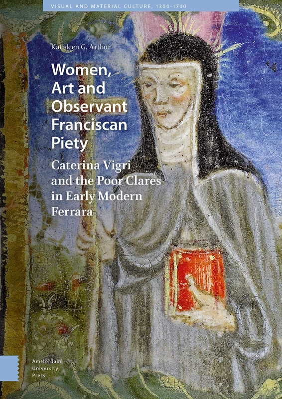 Women, Art and Observant Franciscan Piety: Caterina Vigri and the Poor Clares in Early Modern Ferrara (Visual and Material Culture, 1300-1700)