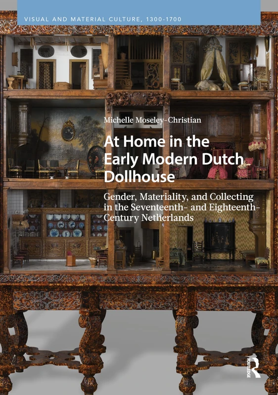 At Home in the Early Modern Dutch Dollhouse: Gender, Materiality, and Collecting in the Seventeenth- and Eighteenth-Century Netherlands (Visual and Material Culture, 1300-1700)