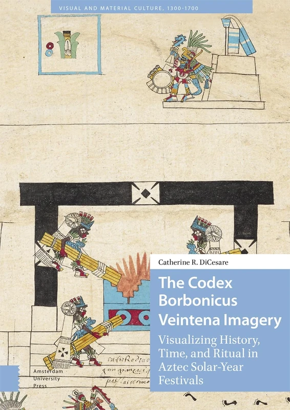 The Codex Borbonicus Veintena Imagery: Visualizing History, Time, and Ritual in Aztec Solar-Year Festivals (Visual and Material Culture, 1300-1700)