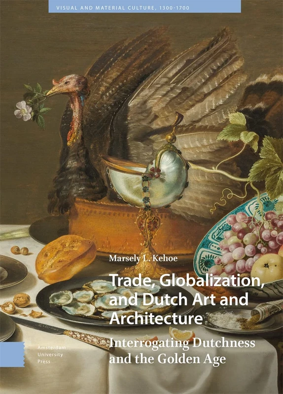 Trade, Globalization, and Dutch Art and Architecture: Interrogating Dutchness and the Golden Age (Visual and Material Culture, 1300-1700)