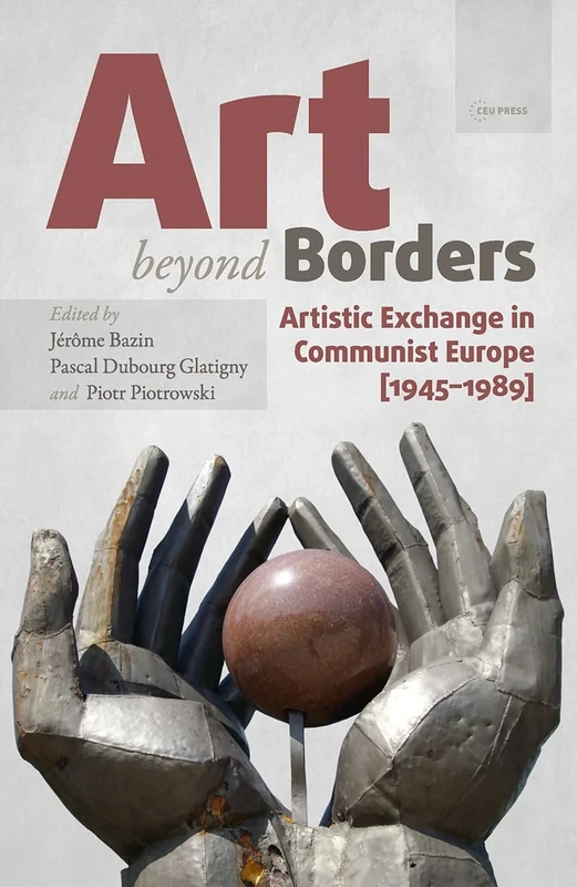 Art beyond Borders: Artistic Exchange in Communist Europe (1945-1989) (Leipzig Studies on the History and Culture of East-Central Europe - CEU Press)