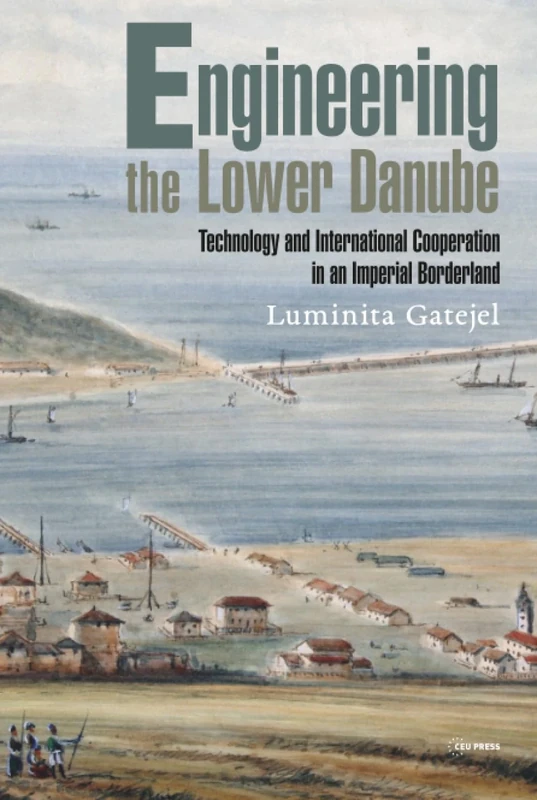 Engineering the Lower Danube: Technology and Territoriality in an Imperial Borderland, Late Eighteenth and Nineteenth Centuries (Historical Studies in Eastern Europe and Eurasia - CEU Press)