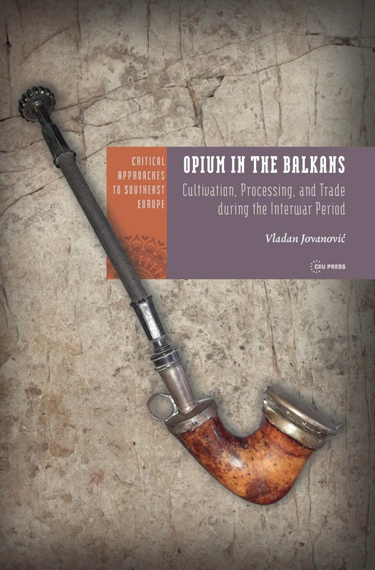 Opium in the Balkans: Cultivation, Processing, and Trade during the Interwar Period (Critical Approaches to Southeast Europe: A Cross-Disciplinary Series - CEU Press)