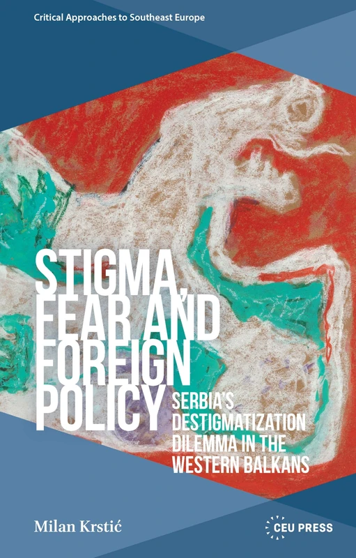 Stigma, Fear and Foreign Policy: Serbia’s Destigmatization Dilemma in the Western Balkans (Critical Approaches to Southeast Europe: A Cross-Disciplinary Series - CEU Press)