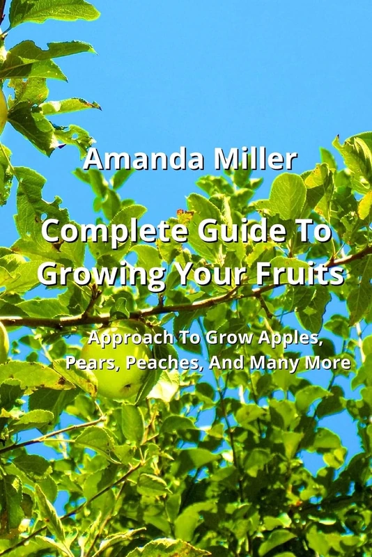 Complete Guide To Growing Your Fruits: Approach To Grow Apples, Pears, Peaches, And Many More