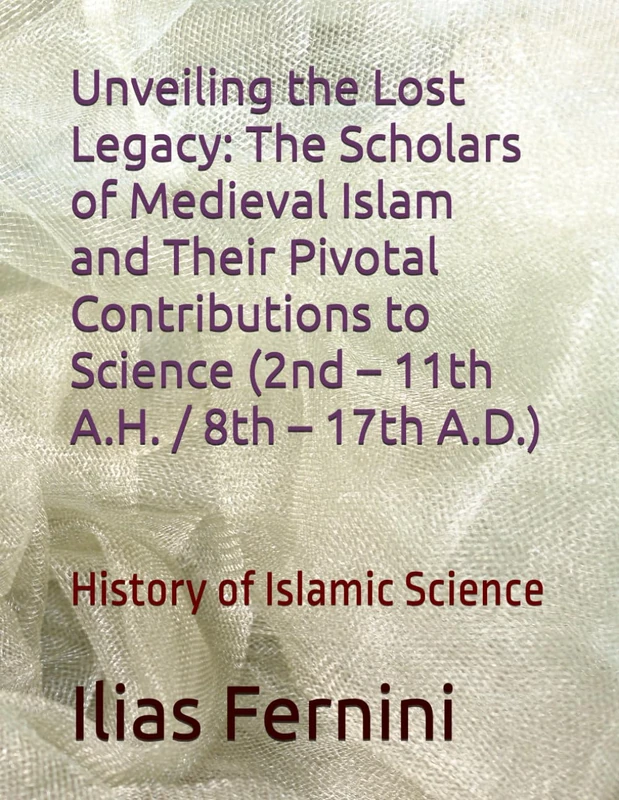 Unveiling the Lost Legacy: The Scholars of Medieval Islam and Their Pivotal Contributions to Science (2nd – 11th A.H. / 8th – 17th A.D.): History of Islamic Science
