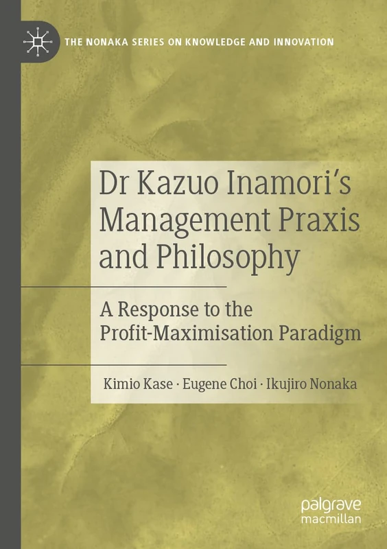 Dr Kazuo Inamori’s Management Praxis and Philosophy: A Response to the Profit-Maximisation Paradigm (The Nonaka Series on Knowledge and Innovation)