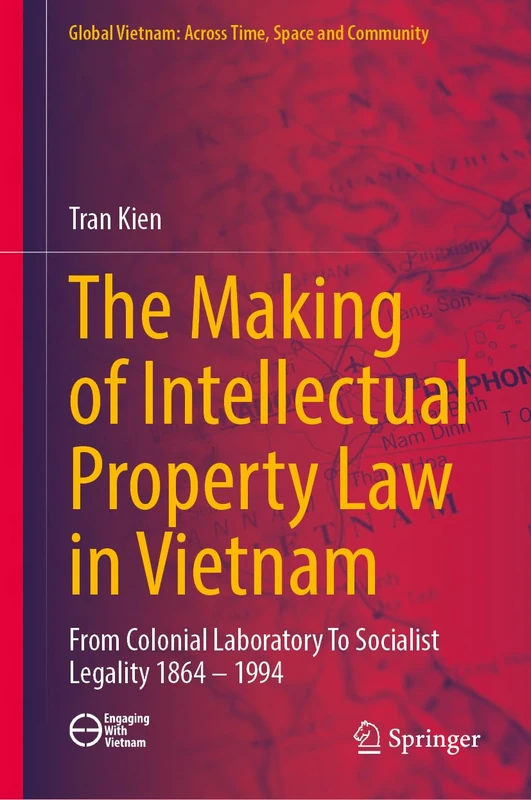 The Making of Intellectual Property Law in Vietnam: From Colonial Laboratory To Socialist Legality 1864 – 1994 (Global Vietnam: Across Time, Space and Community)