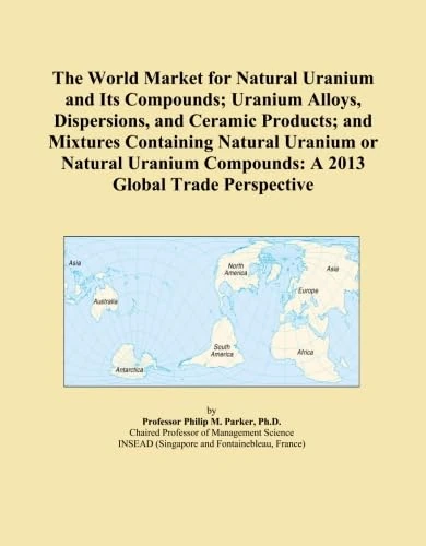 The World Market for Natural Uranium and Its Compounds; Uranium Alloys, Dispersions, and Ceramic Products; and Mixtures Containing Natural Uranium or ... Compounds: A 2013 Global Trade Perspective